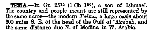 TEMA.--In Gn. 25:15 (1 Ch. 1:30), 
a son of Ishmael. The country and people 
meant are still represented by the same 
name - the modern Taima, a large oasis 
about 200 miles S.E. of the head of the 
Gulf of `Akabah, and the same distance 
due N. of Medina in W. Arabia.